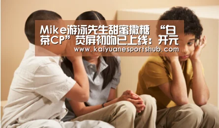 Mike游泳先生甜蜜撒糖 “白茶CP”荧屏初吻已上线:开元电竞(图3) 开元直播